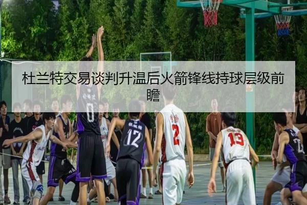 杜兰特交易谈判升温后火箭锋线持球层级前瞻