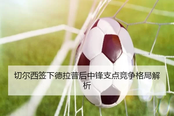 切尔西签下德拉普后中锋支点竞争格局解析