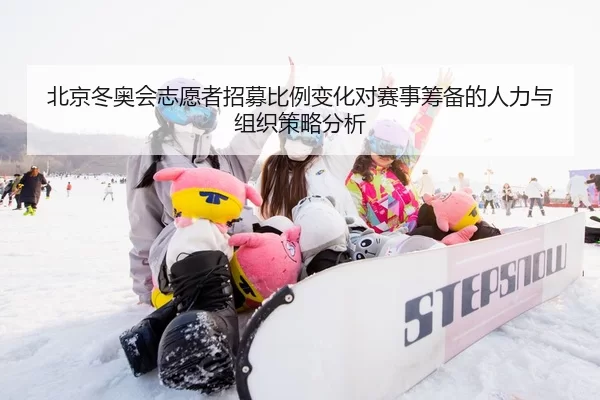北京冬奥会志愿者招募比例变化对赛事筹备的人力与组织策略分析