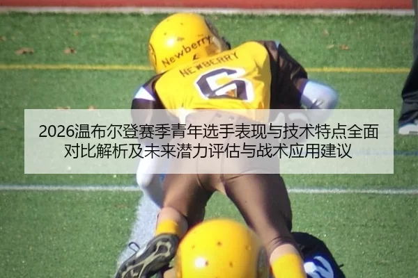 2026温布尔登赛季青年选手表现与技术特点全面对比解析及未来潜力评估与战术应用建议