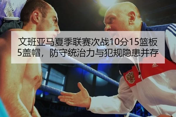 文班亚马夏季联赛次战10分15篮板5盖帽，防守统治力与犯规隐患并存