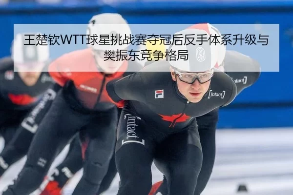 王楚钦WTT球星挑战赛夺冠后反手体系升级与樊振东竞争格局